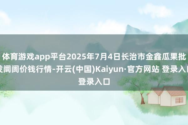 体育游戏app平台2025年7月4日长治市金鑫瓜果批发阛阓价钱行情-开云(中国)Kaiyun·官方网站 登录入口