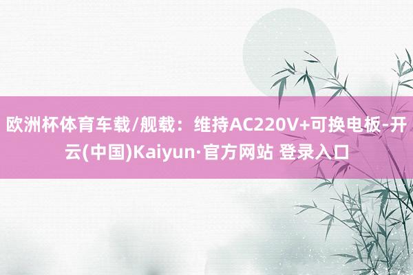 欧洲杯体育车载/舰载：维持AC220V+可换电板-开云(中国)Kaiyun·官方网站 登录入口