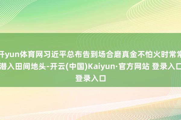 开yun体育网习近平总布告到场合磨真金不怕火时常常潜入田间地头-开云(中国)Kaiyun·官方网站 登录入口