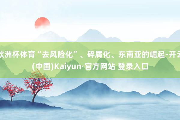 欧洲杯体育“去风险化”、碎屑化、东南亚的崛起-开云(中国)Kaiyun·官方网站 登录入口
