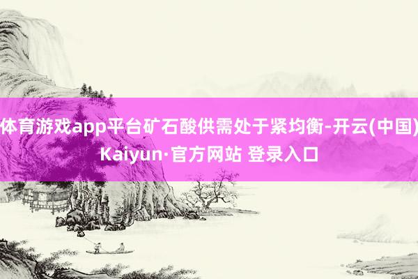 体育游戏app平台矿石酸供需处于紧均衡-开云(中国)Kaiyun·官方网站 登录入口
