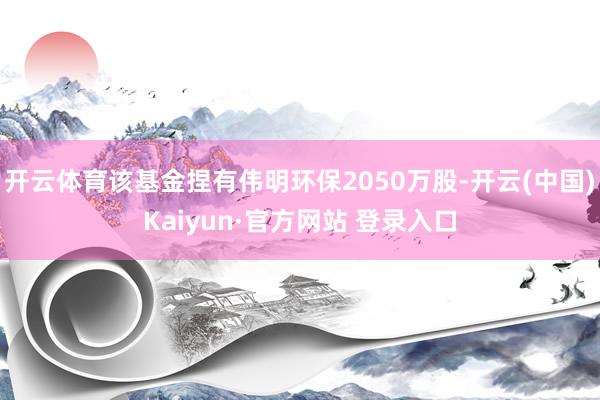 开云体育该基金捏有伟明环保2050万股-开云(中国)Kaiyun·官方网站 登录入口