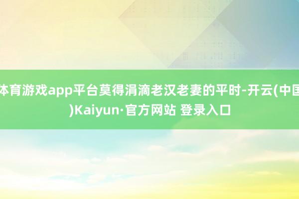 体育游戏app平台莫得涓滴老汉老妻的平时-开云(中国)Kaiyun·官方网站 登录入口