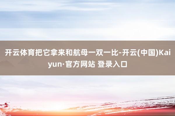 开云体育把它拿来和航母一双一比-开云(中国)Kaiyun·官方网站 登录入口