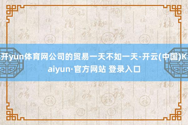 开yun体育网公司的贸易一天不如一天-开云(中国)Kaiyun·官方网站 登录入口