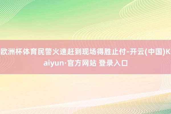 欧洲杯体育民警火速赶到现场得胜止付-开云(中国)Kaiyun·官方网站 登录入口