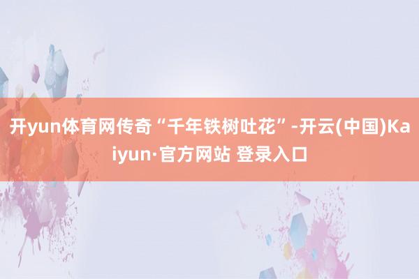 开yun体育网传奇“千年铁树吐花”-开云(中国)Kaiyun·官方网站 登录入口