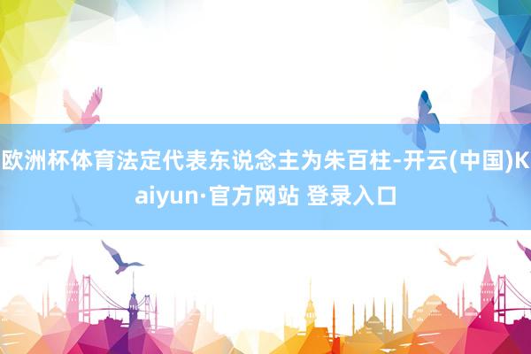 欧洲杯体育法定代表东说念主为朱百柱-开云(中国)Kaiyun·官方网站 登录入口