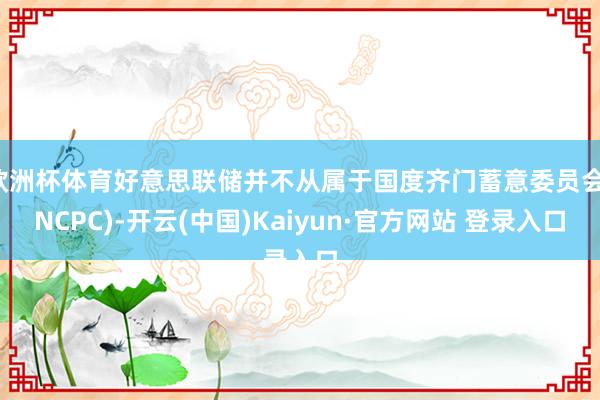 欧洲杯体育好意思联储并不从属于国度齐门蓄意委员会(NCPC)-开云(中国)Kaiyun·官方网站 登录入口