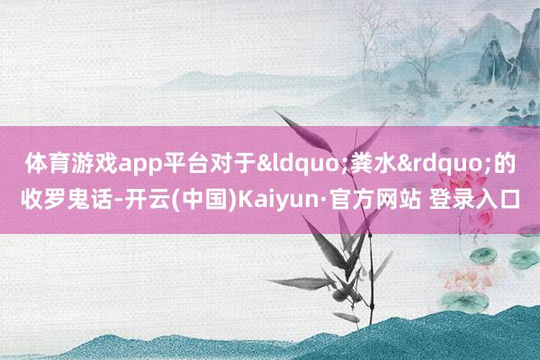 体育游戏app平台对于&ldquo;粪水&rdquo;的收罗鬼话-开云(中国)Kaiyun·官方网站 登录入口