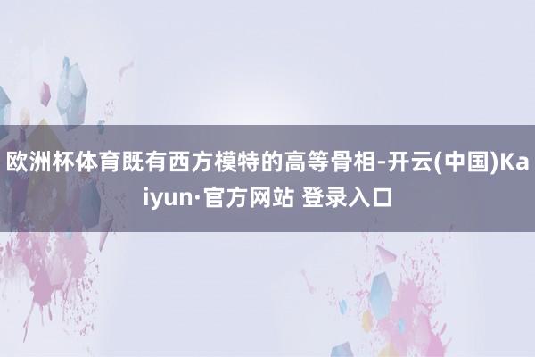 欧洲杯体育既有西方模特的高等骨相-开云(中国)Kaiyun·官方网站 登录入口