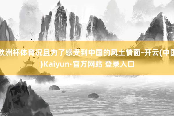 欧洲杯体育况且为了感受到中国的风土情面-开云(中国)Kaiyun·官方网站 登录入口