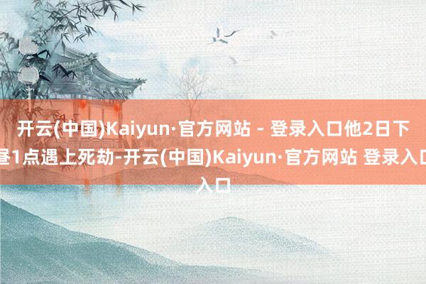 开云(中国)Kaiyun·官方网站 - 登录入口他2日下昼1点遇上死劫-开云(中国)Kaiyun·官方网站 登录入口