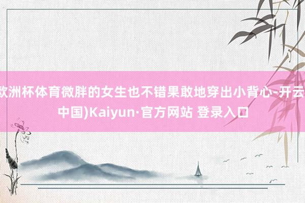欧洲杯体育微胖的女生也不错果敢地穿出小背心-开云(中国)Kaiyun·官方网站 登录入口