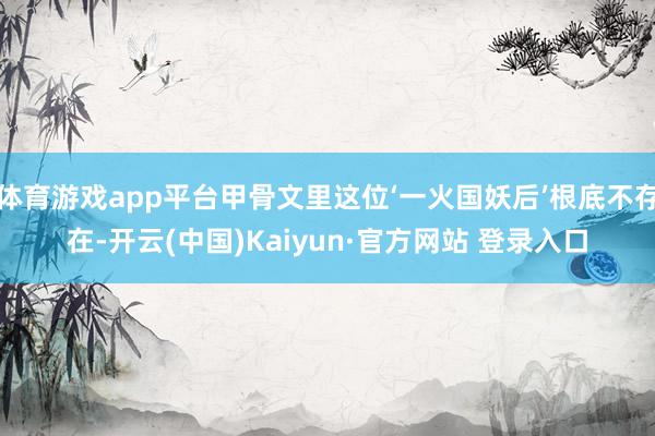 体育游戏app平台甲骨文里这位‘一火国妖后’根底不存在-开云(中国)Kaiyun·官方网站 登录入口