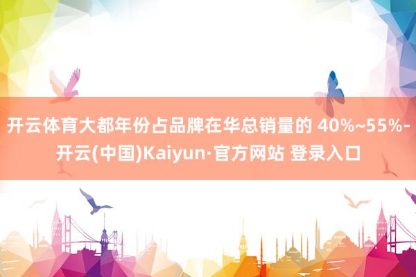 开云体育大都年份占品牌在华总销量的 40%~55%-开云(中国)Kaiyun·官方网站 登录入口