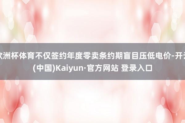 欧洲杯体育不仅签约年度零卖条约期盲目压低电价-开云(中国)Kaiyun·官方网站 登录入口