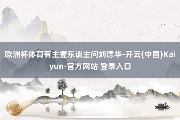 欧洲杯体育有主握东谈主问刘德华-开云(中国)Kaiyun·官方网站 登录入口