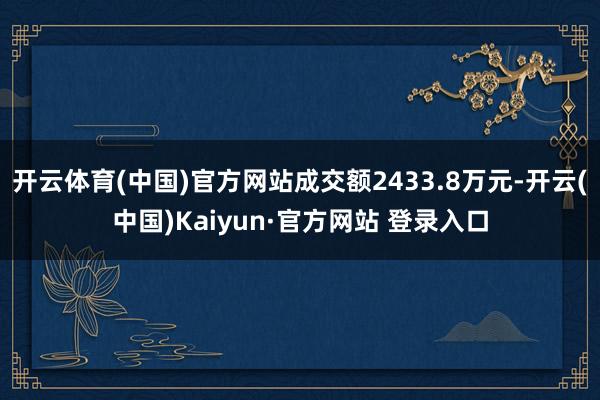 开云体育(中国)官方网站成交额2433.8万元-开云(中国)Kaiyun·官方网站 登录入口