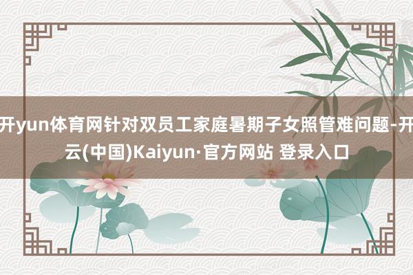 开yun体育网针对双员工家庭暑期子女照管难问题-开云(中国)Kaiyun·官方网站 登录入口