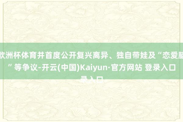 欧洲杯体育并首度公开复兴离异、独自带娃及“恋爱脑”等争议-开云(中国)Kaiyun·官方网站 登录入口