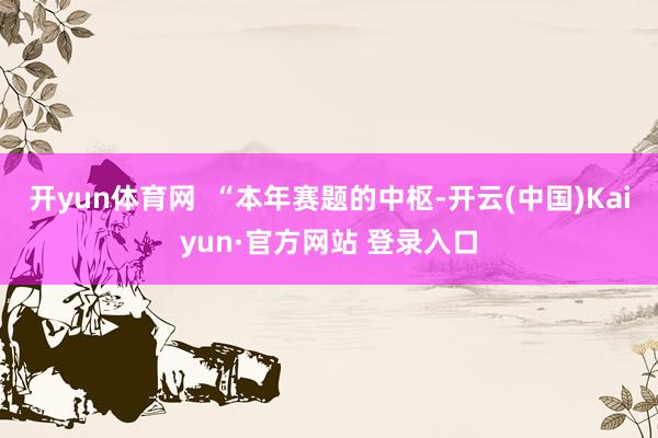 开yun体育网  “本年赛题的中枢-开云(中国)Kaiyun·官方网站 登录入口