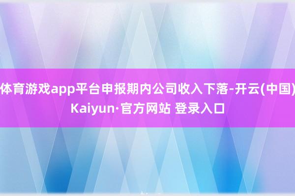体育游戏app平台申报期内公司收入下落-开云(中国)Kaiyun·官方网站 登录入口