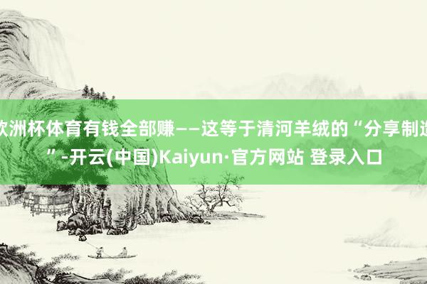 欧洲杯体育有钱全部赚——这等于清河羊绒的“分享制造”-开云(中国)Kaiyun·官方网站 登录入口