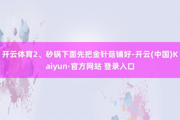 开云体育2、砂锅下面先把金针菇铺好-开云(中国)Kaiyun·官方网站 登录入口