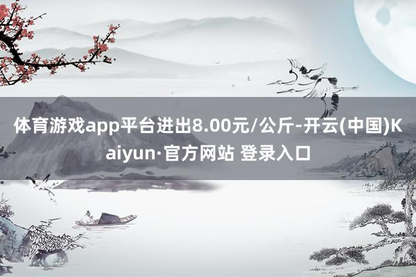 体育游戏app平台进出8.00元/公斤-开云(中国)Kaiyun·官方网站 登录入口