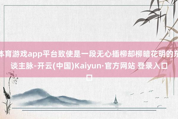 体育游戏app平台致使是一段无心插柳却柳暗花明的东谈主脉-开云(中国)Kaiyun·官方网站 登录入口