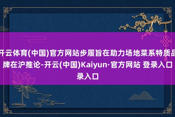 开云体育(中国)官方网站步履旨在助力场地菜系特质品牌在沪推论-开云(中国)Kaiyun·官方网站 登录入口