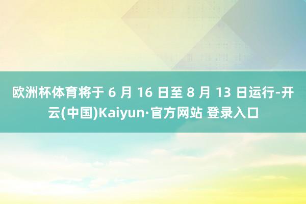 欧洲杯体育将于 6 月 16 日至 8 月 13 日运行-开云(中国)Kaiyun·官方网站 登录入口