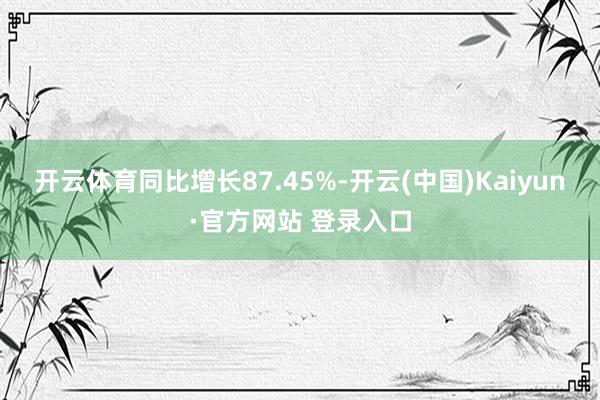 开云体育同比增长87.45%-开云(中国)Kaiyun·官方网站 登录入口