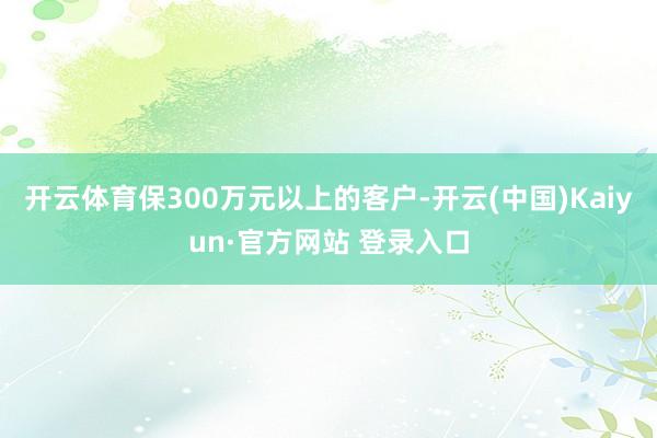 开云体育保300万元以上的客户-开云(中国)Kaiyun·官方网站 登录入口