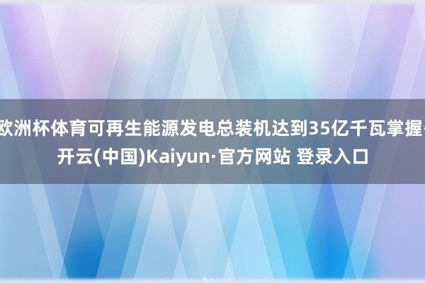欧洲杯体育可再生能源发电总装机达到35亿千瓦掌握-开云(中国)Kaiyun·官方网站 登录入口
