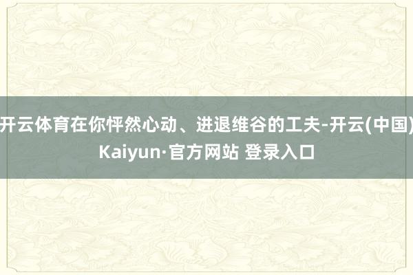 开云体育在你怦然心动、进退维谷的工夫-开云(中国)Kaiyun·官方网站 登录入口