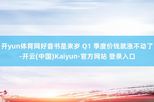 开yun体育网好音书是来岁 Q1 季度价钱就涨不动了-开云(中国)Kaiyun·官方网站 登录入口