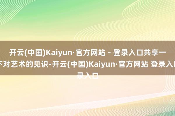 开云(中国)Kaiyun·官方网站 - 登录入口共享一下对艺术的见识-开云(中国)Kaiyun·官方网站 登录入口