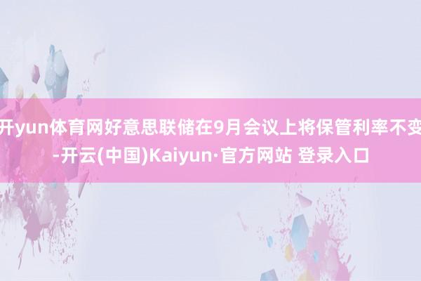 开yun体育网好意思联储在9月会议上将保管利率不变-开云(中国)Kaiyun·官方网站 登录入口