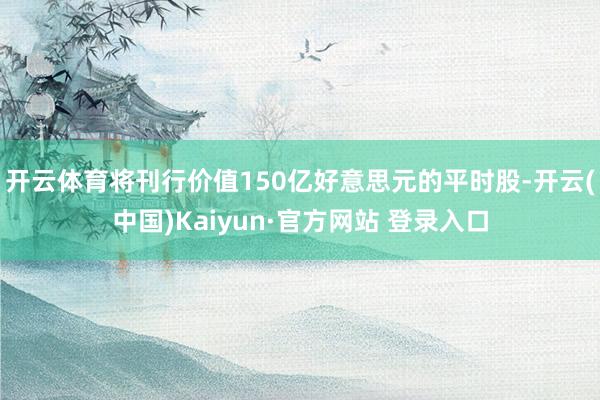 开云体育将刊行价值150亿好意思元的平时股-开云(中国)Kaiyun·官方网站 登录入口