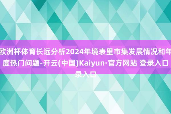 欧洲杯体育长远分析2024年境表里市集发展情况和年度热门问题-开云(中国)Kaiyun·官方网站 登录入口