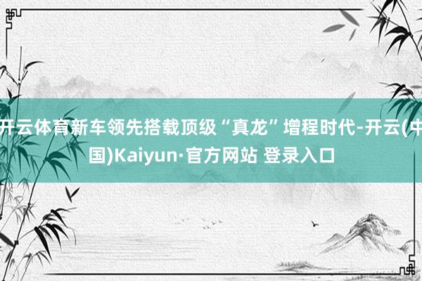 开云体育新车领先搭载顶级“真龙”增程时代-开云(中国)Kaiyun·官方网站 登录入口