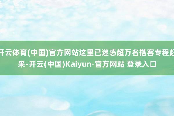 开云体育(中国)官方网站这里已迷惑超万名搭客专程赶来-开云(中国)Kaiyun·官方网站 登录入口