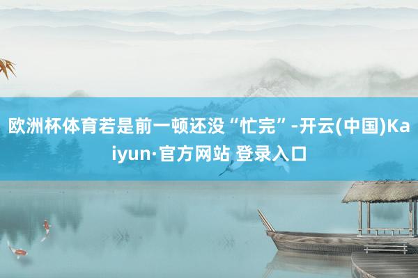 欧洲杯体育若是前一顿还没“忙完”-开云(中国)Kaiyun·官方网站 登录入口