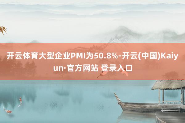 开云体育大型企业PMI为50.8%-开云(中国)Kaiyun·官方网站 登录入口