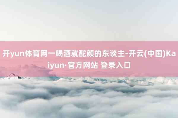 开yun体育网一喝酒就酡颜的东谈主-开云(中国)Kaiyun·官方网站 登录入口