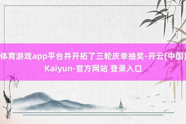 体育游戏app平台并开拓了三轮庆幸抽奖-开云(中国)Kaiyun·官方网站 登录入口