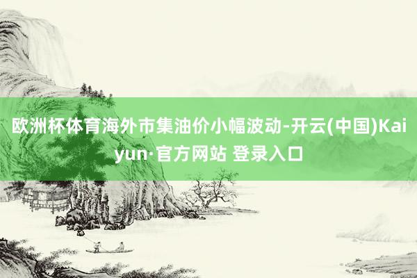 欧洲杯体育海外市集油价小幅波动-开云(中国)Kaiyun·官方网站 登录入口