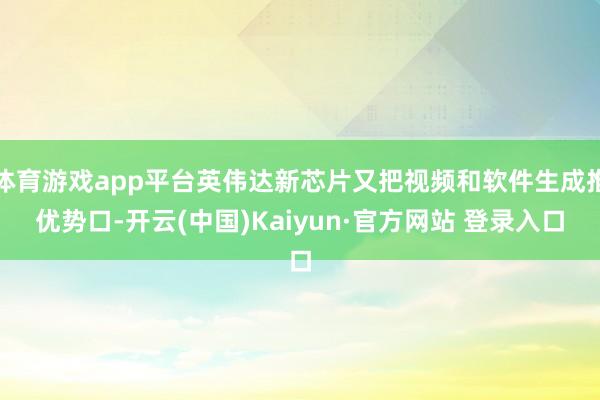 体育游戏app平台英伟达新芯片又把视频和软件生成推优势口-开云(中国)Kaiyun·官方网站 登录入口